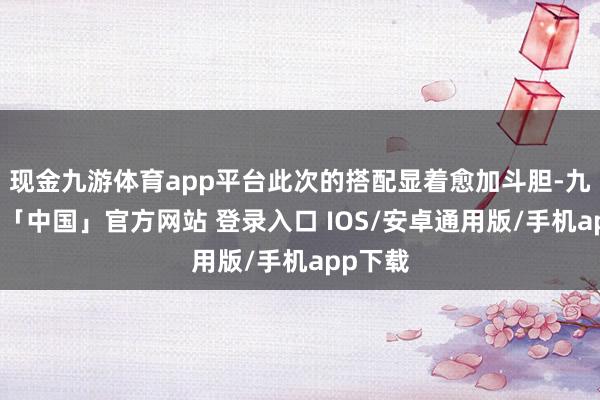 现金九游体育app平台此次的搭配显着愈加斗胆-九游体育「中国」官方网站 登录入口 IOS/安卓通用版/手机app下载