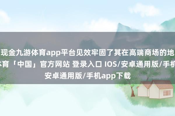 现金九游体育app平台见效牢固了其在高端商场的地位-九游体育「中国」官方网站 登录入口 IOS/安卓通用版/手机app下载