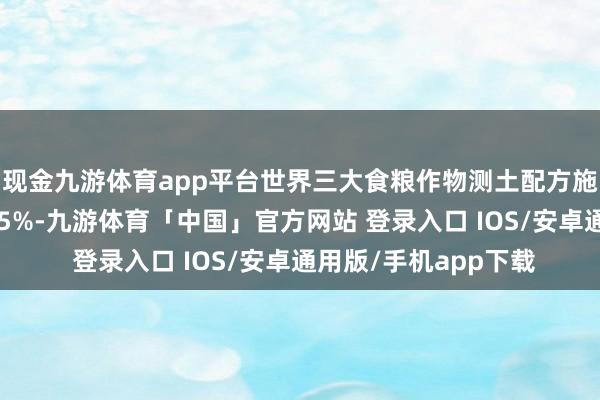 现金九游体育app平台世界三大食粮作物测土配方施肥技艺障翳率进步95%-九游体育「中国」官方网站 登录入口 IOS/安卓通用版/手机app下载