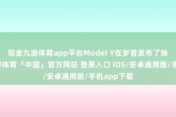 现金九游体育app平台Model Y在岁首发布了焕新版后-九游体育「中国」官方网站 登录入口 IOS/安卓通用版/手机app下载