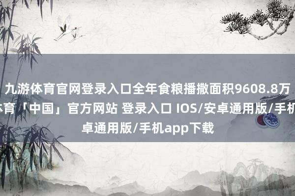 九游体育官网登录入口全年食粮播撒面积9608.8万亩-九游体育「中国」官方网站 登录入口 IOS/安卓通用版/手机app下载