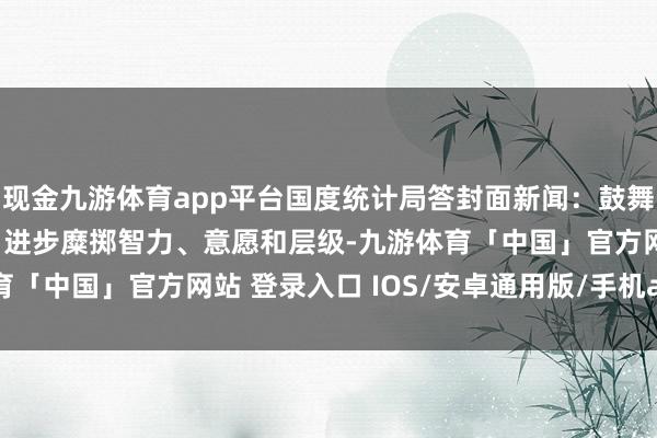 现金九游体育app平台国度统计局答封面新闻：鼓舞中低收入群体增收减负 进步糜掷智力、意愿和层级-九游体育「中国」官方网站 登录入口 IOS/安卓通用版/手机app下载