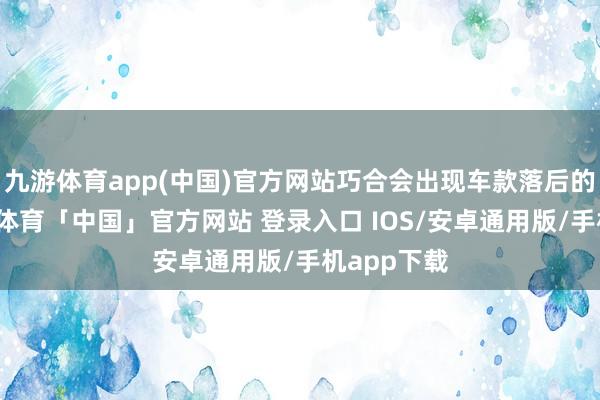 九游体育app(中国)官方网站巧合会出现车款落后的情况-九游体育「中国」官方网站 登录入口 IOS/安卓通用版/手机app下载
