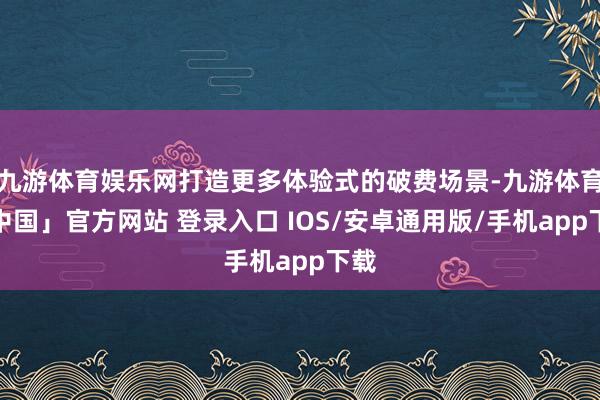九游体育娱乐网打造更多体验式的破费场景-九游体育「中国」官方网站 登录入口 IOS/安卓通用版/手机app下载