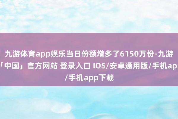 九游体育app娱乐当日份额增多了6150万份-九游体育「中国」官方网站 登录入口 IOS/安卓通用版/手机app下载