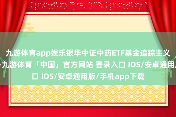 九游体育app娱乐银华中证中药ETF基金追踪主义为中证中药指数-九游体育「中国」官方网站 登录入口 IOS/安卓通用版/手机app下载