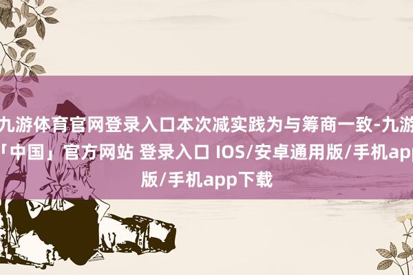 九游体育官网登录入口本次减实践为与筹商一致-九游体育「中国」官方网站 登录入口 IOS/安卓通用版/手机app下载