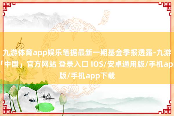 九游体育app娱乐笔据最新一期基金季报透露-九游体育「中国」官方网站 登录入口 IOS/安卓通用版/手机app下载
