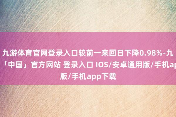 九游体育官网登录入口较前一来回日下降0.98%-九游体育「中国」官方网站 登录入口 IOS/安卓通用版/手机app下载