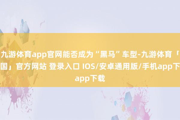 九游体育app官网能否成为“黑马”车型-九游体育「中国」官方网站 登录入口 IOS/安卓通用版/手机app下载