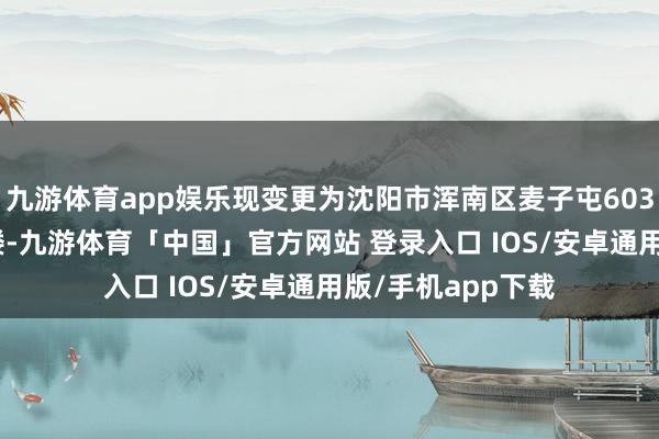 九游体育app娱乐现变更为沈阳市浑南区麦子屯603号9号楼及22号楼-九游体育「中国」官方网站 登录入口 IOS/安卓通用版/手机app下载