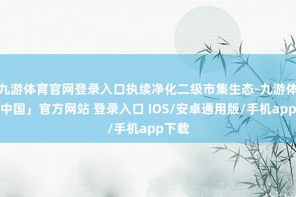 九游体育官网登录入口执续净化二级市集生态-九游体育「中国」官方网站 登录入口 IOS/安卓通用版/手机app下载
