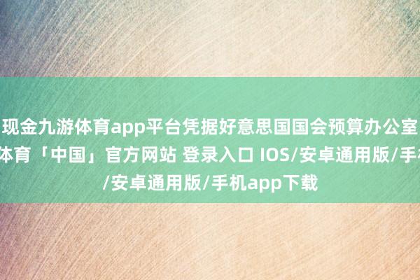 现金九游体育app平台凭据好意思国国会预算办公室斟酌-九游体育「中国」官方网站 登录入口 IOS/安卓通用版/手机app下载
