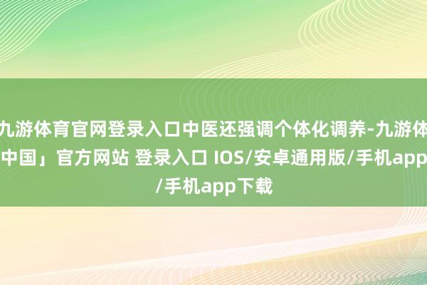 九游体育官网登录入口中医还强调个体化调养-九游体育「中国」官方网站 登录入口 IOS/安卓通用版/手机app下载
