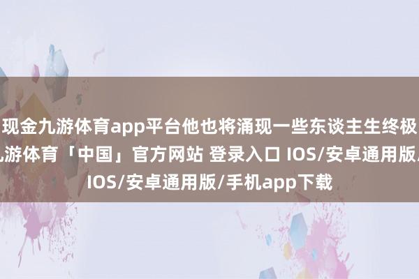 现金九游体育app平台他也将涌现一些东谈主生终极问题的谜底-九游体育「中国」官方网站 登录入口 IOS/安卓通用版/手机app下载