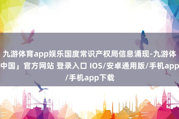 九游体育app娱乐国度常识产权局信息涌现-九游体育「中国」官方网站 登录入口 IOS/安卓通用版/手机app下载