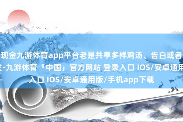 现金九游体育app平台老是共享多样鸡汤、告白或者无兴致兴致的转发-九游体育「中国」官方网站 登录入口 IOS/安卓通用版/手机app下载