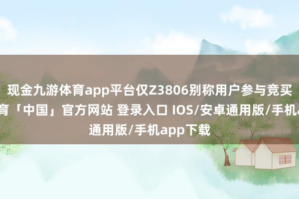 现金九游体育app平台仅Z3806别称用户参与竞买-九游体育「中国」官方网站 登录入口 IOS/安卓通用版/手机app下载