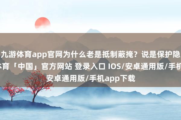 九游体育app官网为什么老是抵制蔽掩？说是保护隐秘-九游体育「中国」官方网站 登录入口 IOS/安卓通用版/手机app下载