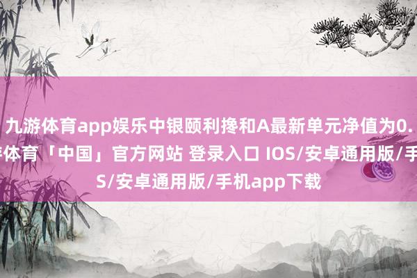 九游体育app娱乐中银颐利搀和A最新单元净值为0.793元-九游体育「中国」官方网站 登录入口 IOS/安卓通用版/手机app下载