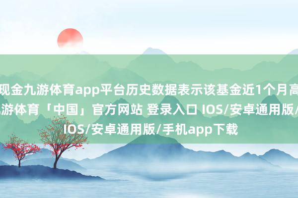 现金九游体育app平台历史数据表示该基金近1个月高涨18.59%-九游体育「中国」官方网站 登录入口 IOS/安卓通用版/手机app下载