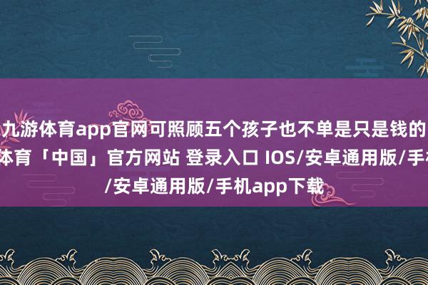 九游体育app官网可照顾五个孩子也不单是只是钱的问题-九游体育「中国」官方网站 登录入口 IOS/安卓通用版/手机app下载