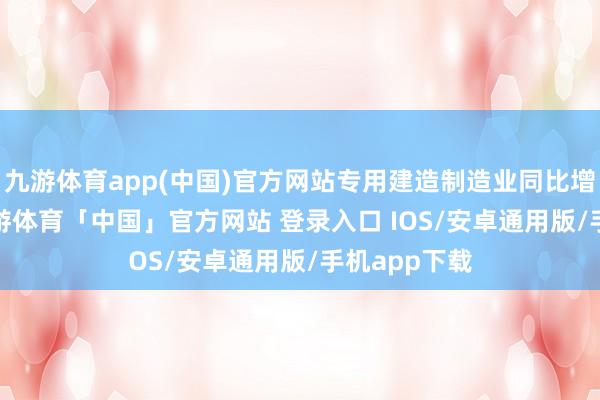 九游体育app(中国)官方网站专用建造制造业同比增长7.9%-九游体育「中国」官方网站 登录入口 IOS/安卓通用版/手机app下载