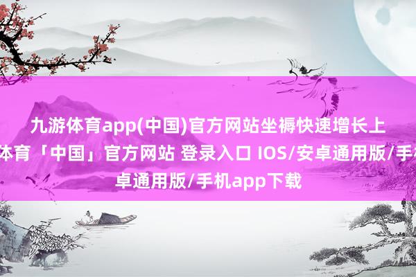九游体育app(中国)官方网站　　坐褥快速增长　　上半年-九游体育「中国」官方网站 登录入口 IOS/安卓通用版/手机app下载