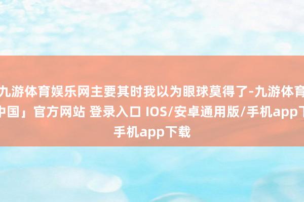 九游体育娱乐网主要其时我以为眼球莫得了-九游体育「中国」官方网站 登录入口 IOS/安卓通用版/手机app下载