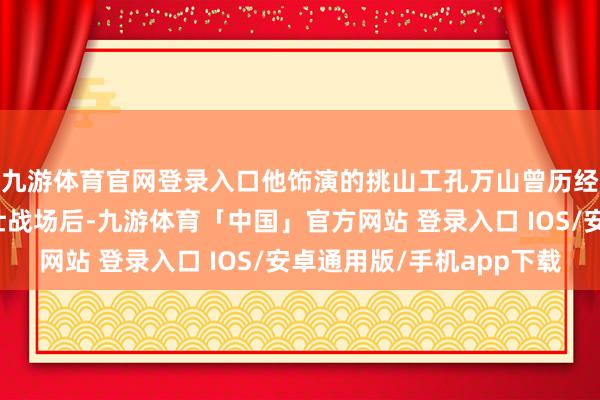 九游体育官网登录入口他饰演的挑山工孔万山曾历经抗好意思援朝的豪壮战场后-九游体育「中国」官方网站 登录入口 IOS/安卓通用版/手机app下载