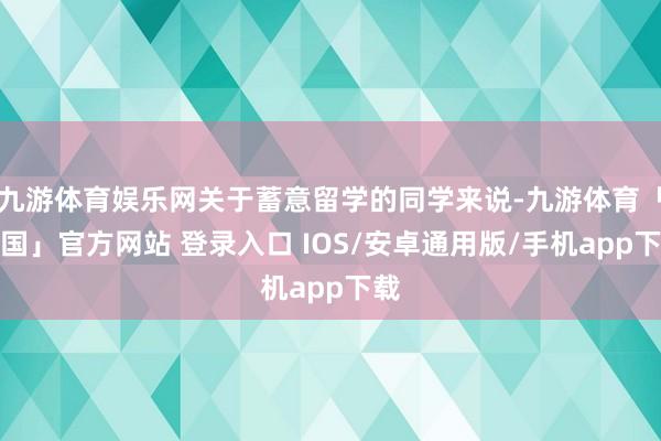九游体育娱乐网关于蓄意留学的同学来说-九游体育「中国」官方网站 登录入口 IOS/安卓通用版/手机app下载