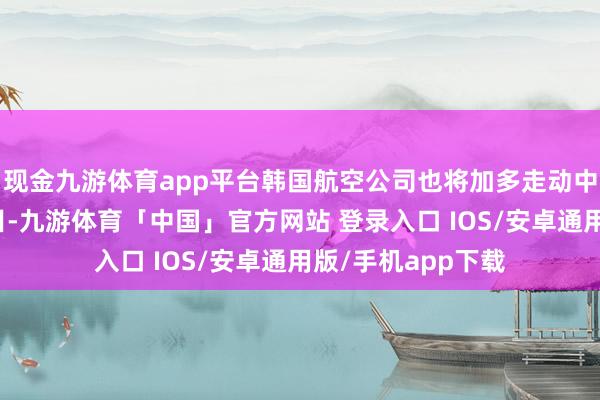 现金九游体育app平台韩国航空公司也将加多走动中韩之间的航班数目-九游体育「中国」官方网站 登录入口 IOS/安卓通用版/手机app下载