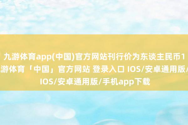 九游体育app(中国)官方网站刊行价为东谈主民币19.81元/股-九游体育「中国」官方网站 登录入口 IOS/安卓通用版/手机app下载