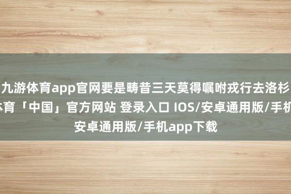 九游体育app官网要是畴昔三天莫得嘱咐戎行去洛杉矶-九游体育「中国」官方网站 登录入口 IOS/安卓通用版/手机app下载