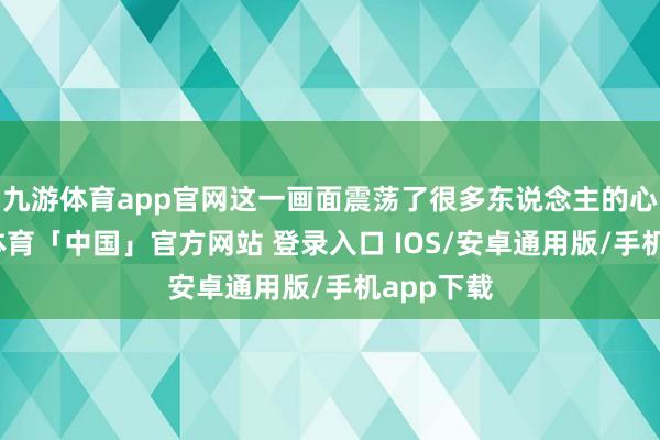 九游体育app官网这一画面震荡了很多东说念主的心弦-九游体育「中国」官方网站 登录入口 IOS/安卓通用版/手机app下载