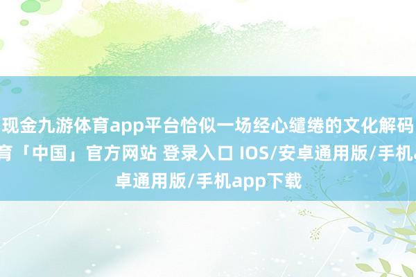 现金九游体育app平台恰似一场经心缱绻的文化解码-九游体育「中国」官方网站 登录入口 IOS/安卓通用版/手机app下载