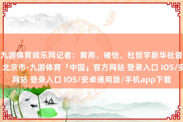 九游体育娱乐网记者：黄燕、褚怡、杜哲宇新华社音视频部制作发布于：北京市-九游体育「中国」官方网站 登录入口 IOS/安卓通用版/手机app下载