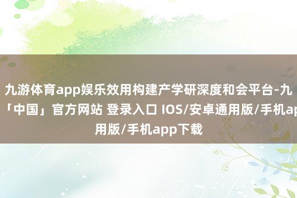 九游体育app娱乐效用构建产学研深度和会平台-九游体育「中国」官方网站 登录入口 IOS/安卓通用版/手机app下载