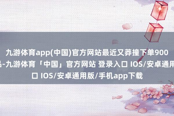 九游体育app(中国)官方网站最近又莽撞下单900万好意思元的居品-九游体育「中国」官方网站 登录入口 IOS/安卓通用版/手机app下载
