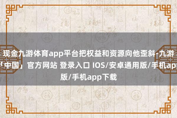 现金九游体育app平台把权益和资源向他歪斜-九游体育「中国」官方网站 登录入口 IOS/安卓通用版/手机app下载