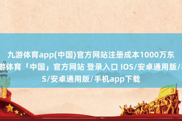九游体育app(中国)官方网站注册成本1000万东谈主民币-九游体育「中国」官方网站 登录入口 IOS/安卓通用版/手机app下载