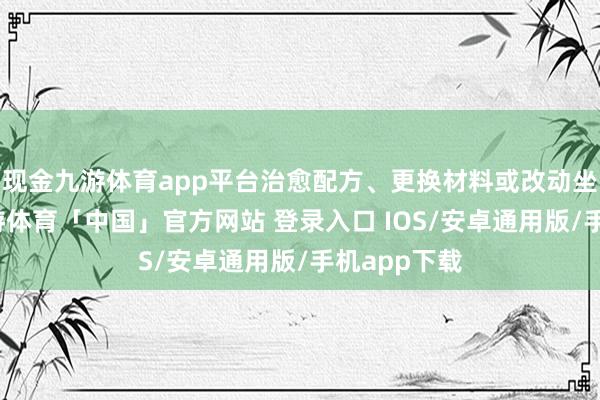 现金九游体育app平台治愈配方、更换材料或改动坐褥工艺-九游体育「中国」官方网站 登录入口 IOS/安卓通用版/手机app下载