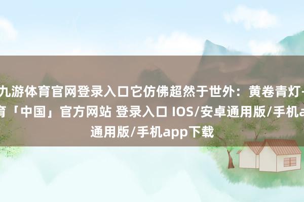 九游体育官网登录入口它仿佛超然于世外：黄卷青灯-九游体育「中国」官方网站 登录入口 IOS/安卓通用版/手机app下载