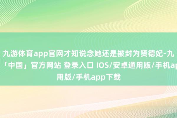 九游体育app官网才知说念她还是被封为贤德妃-九游体育「中国」官方网站 登录入口 IOS/安卓通用版/手机app下载