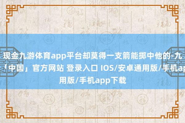 现金九游体育app平台却莫得一支箭能掷中他的-九游体育「中国」官方网站 登录入口 IOS/安卓通用版/手机app下载