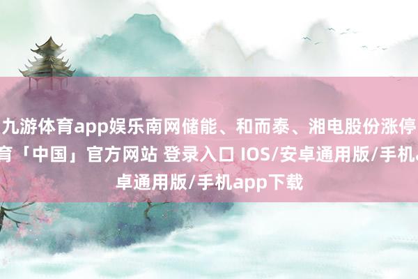 九游体育app娱乐南网储能、和而泰、湘电股份涨停-九游体育「中国」官方网站 登录入口 IOS/安卓通用版/手机app下载