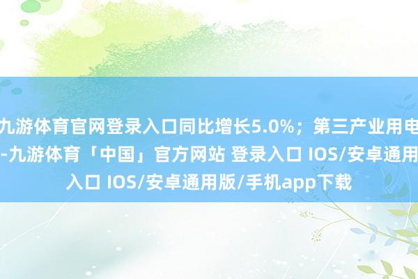 九游体育官网登录入口同比增长5.0%；第三产业用电量2046亿千瓦时-九游体育「中国」官方网站 登录入口 IOS/安卓通用版/手机app下载