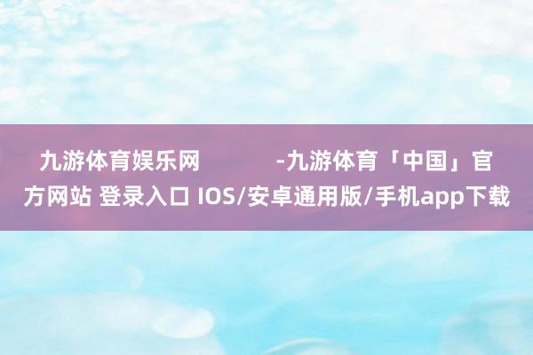 九游体育娱乐网            -九游体育「中国」官方网站 登录入口 IOS/安卓通用版/手机app下载
