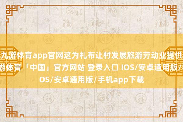 九游体育app官网这为札布让村发展旅游劳动业提供考究机会-九游体育「中国」官方网站 登录入口 IOS/安卓通用版/手机app下载