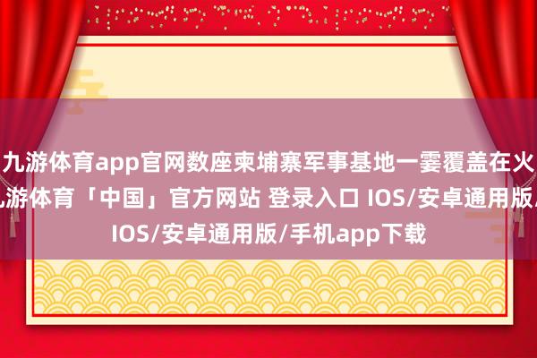九游体育app官网数座柬埔寨军事基地一霎覆盖在火光烟尘之中-九游体育「中国」官方网站 登录入口 IOS/安卓通用版/手机app下载